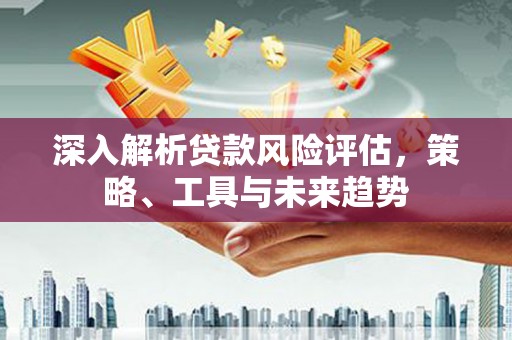 大朗深入解析贷款风险评估，策略、工具与未来趋势